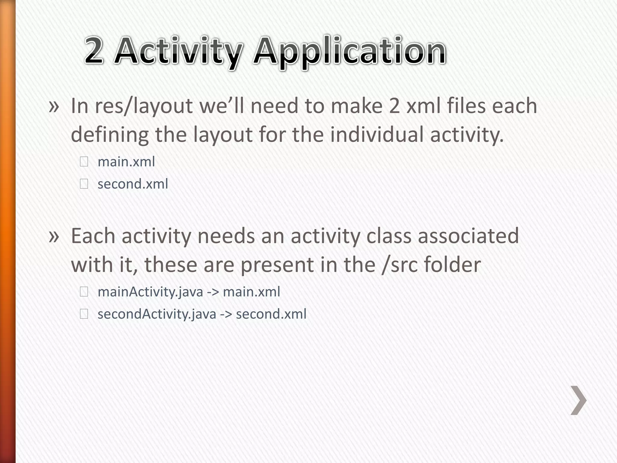 » In res/layout we’ll need to make 2 xml files each
  defining the layout for the individual activity.
   ˃ main.xml
   ˃ second.xml


» Each activity needs an activity class associated
  with it, these are present in the /src folder
   ˃ mainActivity.java -> main.xml
   ˃ secondActivity.java -> second.xml
 