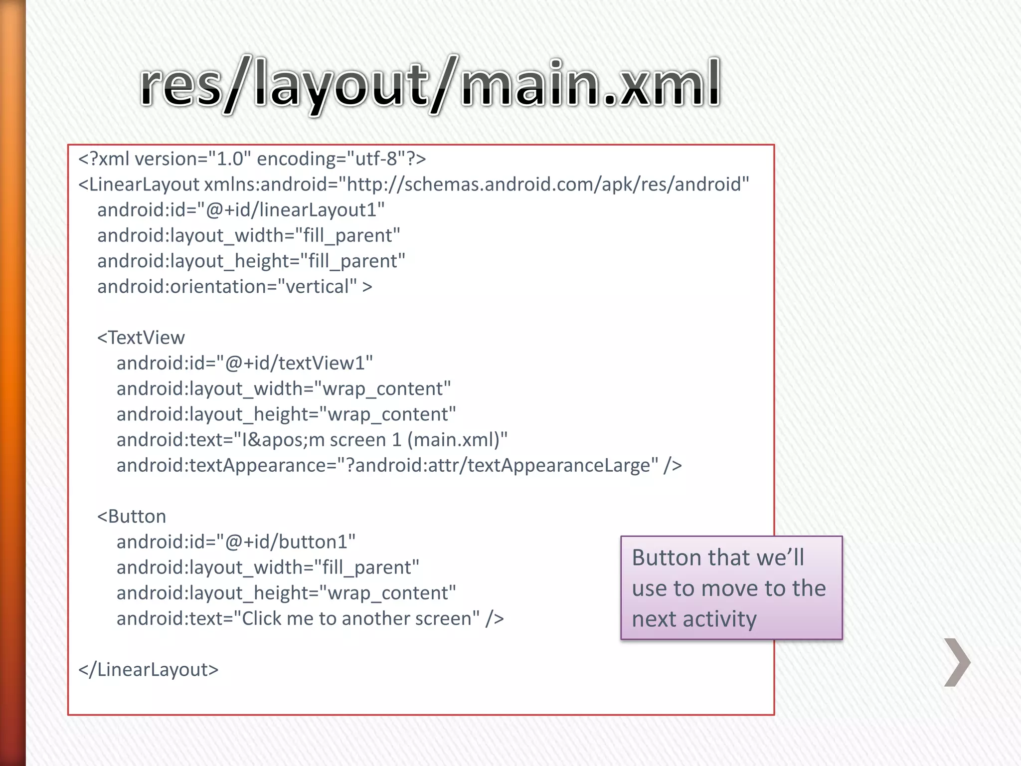 <?xml version="1.0" encoding="utf-8"?>
<LinearLayout xmlns:android="http://schemas.android.com/apk/res/android"
  android:id="@+id/linearLayout1"
  android:layout_width="fill_parent"
  android:layout_height="fill_parent"
  android:orientation="vertical" >

  <TextView
    android:id="@+id/textView1"
    android:layout_width="wrap_content"
    android:layout_height="wrap_content"
    android:text="I&apos;m screen 1 (main.xml)"
    android:textAppearance="?android:attr/textAppearanceLarge" />

  <Button
    android:id="@+id/button1"
    android:layout_width="fill_parent"                     Button that we’ll
    android:layout_height="wrap_content"                   use to move to the
    android:text="Click me to another screen" />           next activity
</LinearLayout>
 