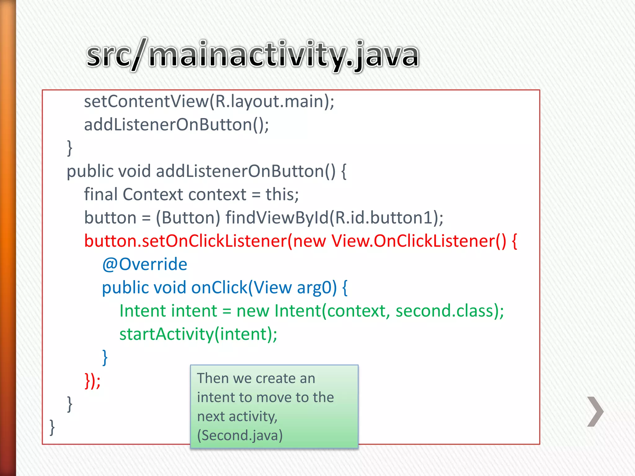 setContentView(R.layout.main);
      addListenerOnButton();
    }
    public void addListenerOnButton() {
      final Context context = this;
      button = (Button) findViewById(R.id.button1);
      button.setOnClickListener(new View.OnClickListener() {
          @Override
          public void onClick(View arg0) {
            Intent intent = new Intent(context, second.class);
            startActivity(intent);
          }
      });              Then we create an
    }                  intent to move to the
                    next activity,
}                   (Second.java)
 