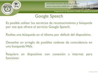 Google Speech
4. Activities and Intents
Programación de dispositivos móviles con plataforma Android
Es posible utilizar los servicios de reconocimiento y búsqueda
por voz que ofrece el servicio Google Speech.
Realiza una búsqueda en el idioma por default del dispositivo.
Devuelve un arreglo de posibles cadenas de coincidencia en
una busqueda Web.
Requiere un dispositivo con conexión a internet para
funcionar.
 