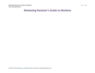 Marketing Rockstar’s Guide to Marketo
Administering Marketo

Marketing Rockstar’s Guide to Marketo

By Josh Hill. © 2012-2013Josh Hill. All Rights Reserved. http://www.marketingrockstarguides.com

Page |1

 