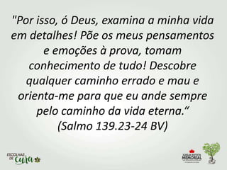 "Por isso, ó Deus, examina a minha vida
em detalhes! Põe os meus pensamentos
e emoções à prova, tomam
conhecimento de tudo! Descobre
qualquer caminho errado e mau e
orienta-me para que eu ande sempre
pelo caminho da vida eterna.“
(Salmo 139.23-24 BV)
 