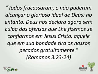 “Todos fracassaram, e não puderam
alcançar o glorioso ideal de Deus; no
entanto, Deus nos declara agora sem
culpa das ofensas que Lhe fizemos se
confiarmos em Jesus Cristo, aquele
que em sua bondade tira os nossos
pecados gratuitamente.“
(Romanos 3.23-24)
 