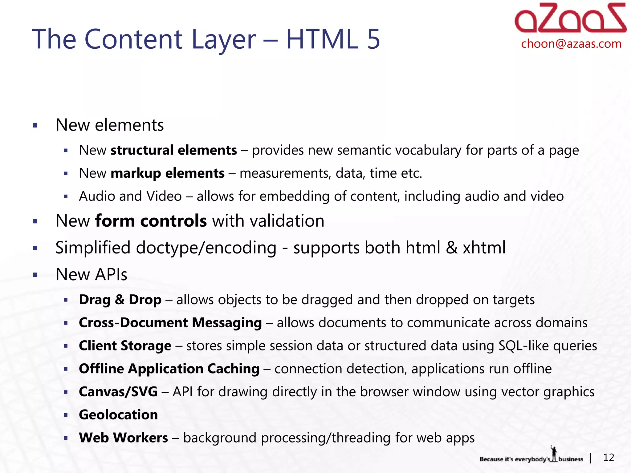 The Content Layer – HTML 5                                                    choon@azaas.com




   New elements
     New structural elements – provides new semantic vocabulary for parts of a page
     New markup elements – measurements, data, time etc.
     Audio and Video – allows for embedding of content, including audio and video

   New form controls with validation
   Simplified doctype/encoding - supports both html & xhtml
   New APIs
     Drag & Drop – allows objects to be dragged and then dropped on targets
     Cross-Document Messaging – allows documents to communicate across domains
     Client Storage – stores simple session data or structured data using SQL-like queries
     Offline Application Caching – connection detection, applications run offline
     Canvas/SVG – API for drawing directly in the browser window using vector graphics
     Geolocation
     Web Workers – background processing/threading for web apps
                                                                                         |    12
 