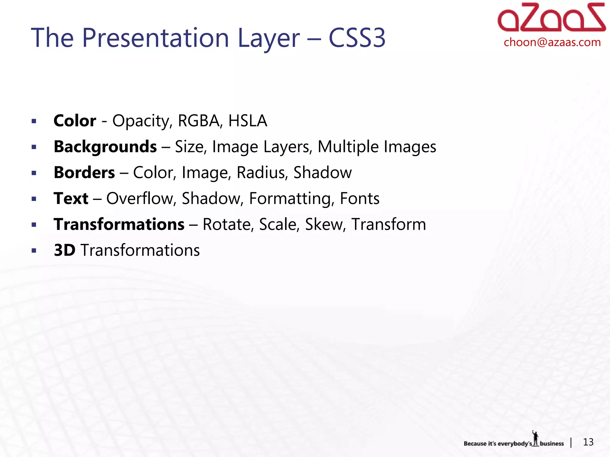 The Presentation Layer – CSS3                           choon@azaas.com




   Color - Opacity, RGBA, HSLA
   Backgrounds – Size, Image Layers, Multiple Images
   Borders – Color, Image, Radius, Shadow
   Text – Overflow, Shadow, Formatting, Fonts
   Transformations – Rotate, Scale, Skew, Transform
   3D Transformations




                                                                  |   13
 