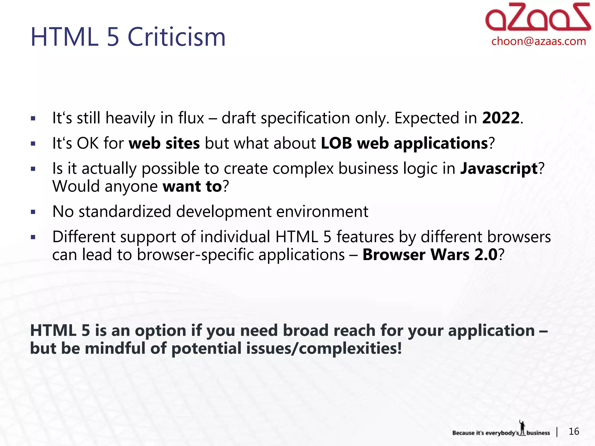 HTML 5 Criticism                                                       choon@azaas.com




   It‘s still heavily in flux – draft specification only. Expected in 2022.
   It‘s OK for web sites but what about LOB web applications?
   Is it actually possible to create complex business logic in Javascript?
    Would anyone want to?
   No standardized development environment
   Different support of individual HTML 5 features by different browsers
    can lead to browser-specific applications – Browser Wars 2.0?



HTML 5 is an option if you need broad reach for your application –
but be mindful of potential issues/complexities!



                                                                                 |   16
 
