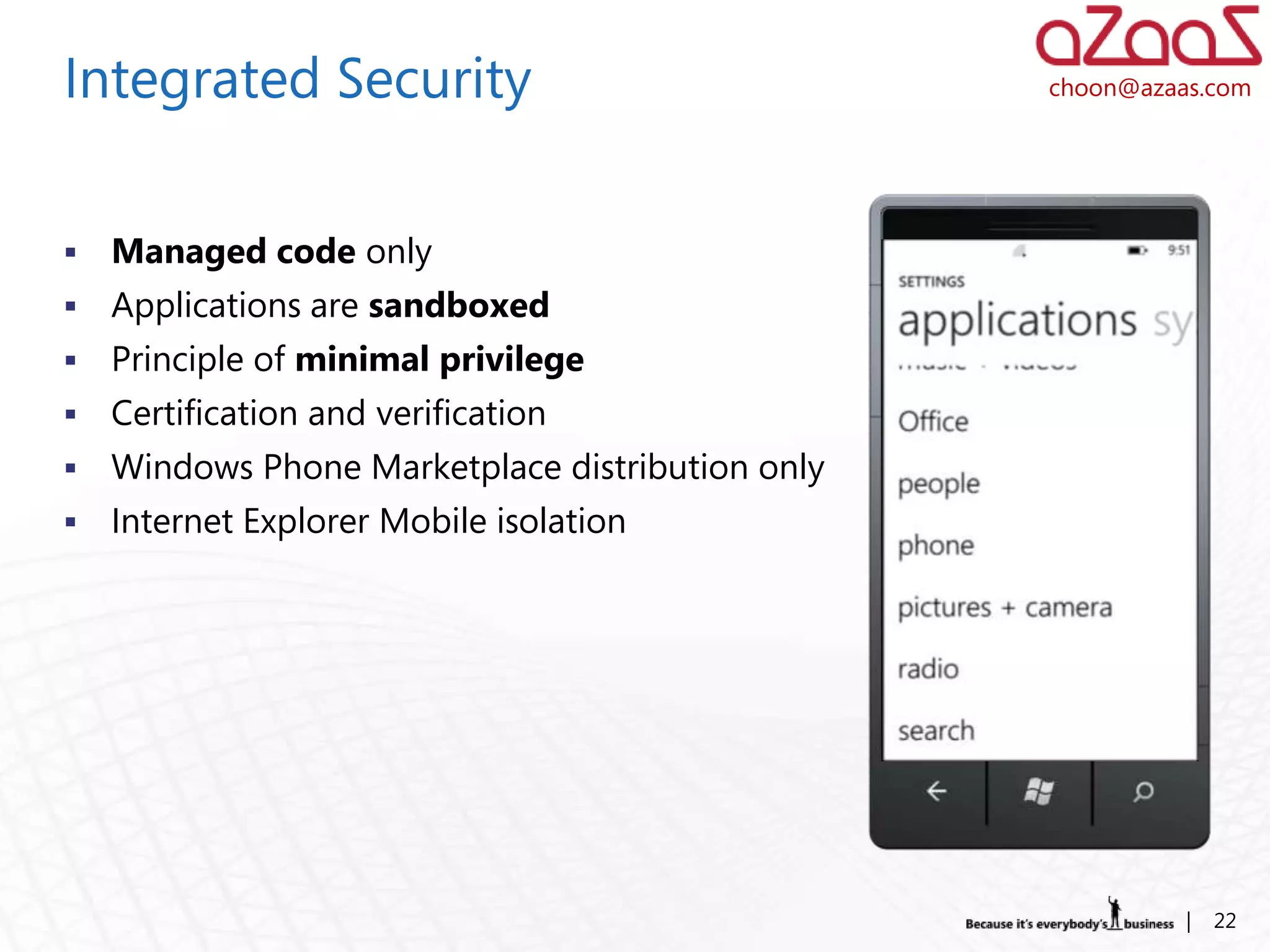 Integrated Security                               choon@azaas.com




   Managed code only
   Applications are sandboxed
   Principle of minimal privilege
   Certification and verification
   Windows Phone Marketplace distribution only
   Internet Explorer Mobile isolation




                                                            |   22
 