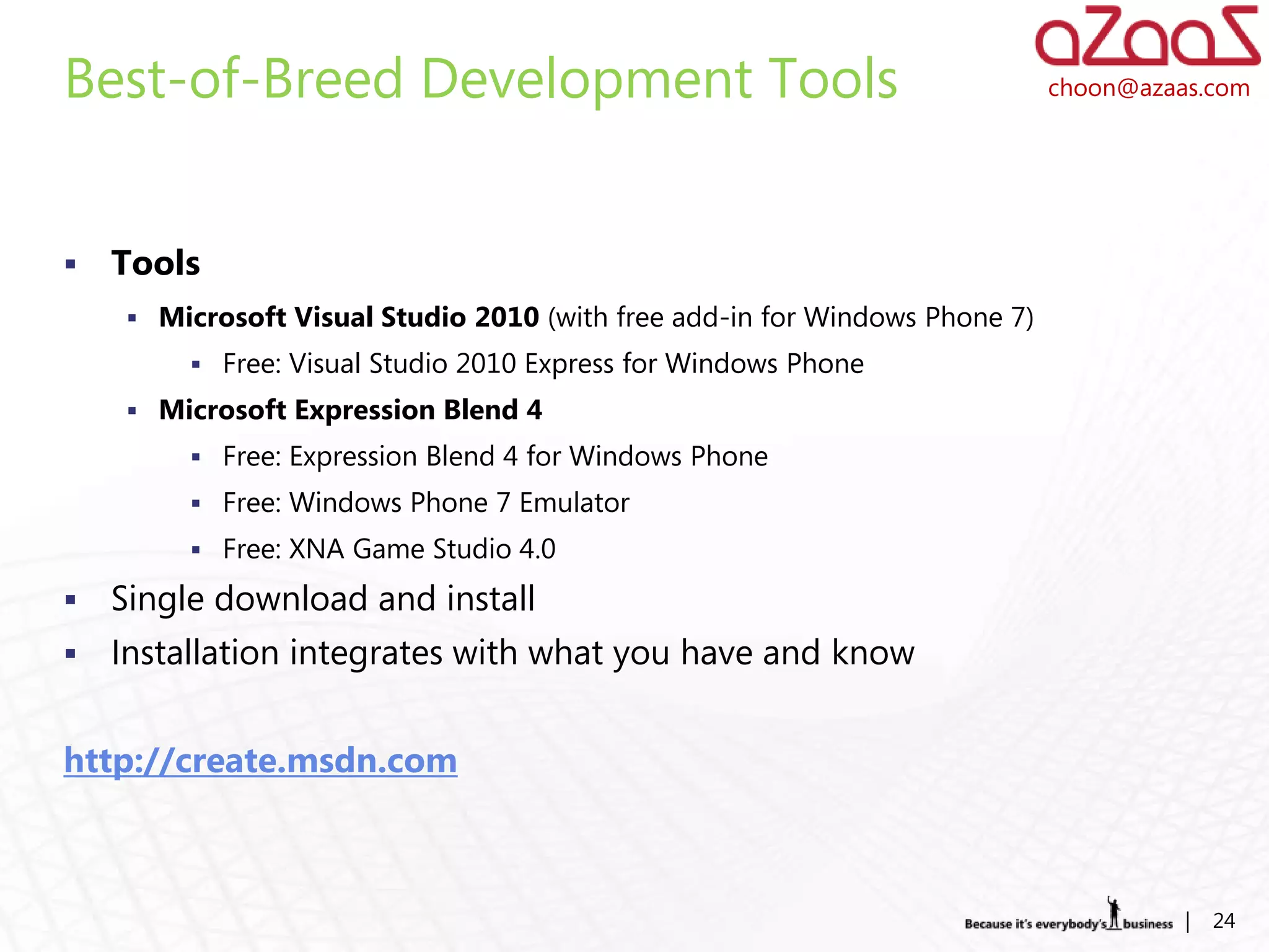 Best-of-Breed Development Tools                                             choon@azaas.com




   Tools
     Microsoft Visual Studio 2010 (with free add-in for Windows Phone 7)
          Free: Visual Studio 2010 Express for Windows Phone
     Microsoft Expression Blend 4
          Free: Expression Blend 4 for Windows Phone
          Free: Windows Phone 7 Emulator
          Free: XNA Game Studio 4.0

   Single download and install
   Installation integrates with what you have and know


http://create.msdn.com



                                                                                      |   24
 