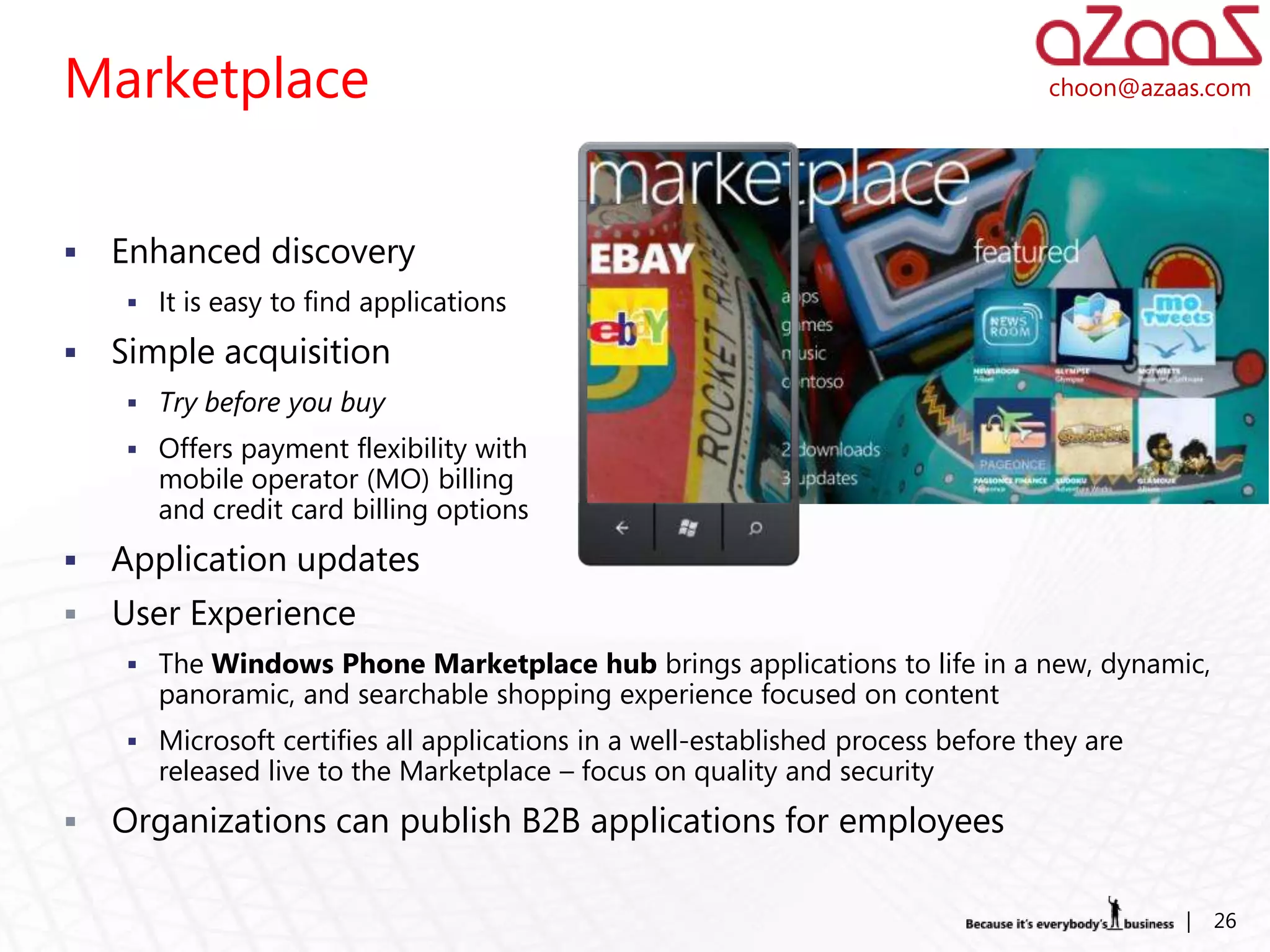 Marketplace                                                                      choon@azaas.com




   Enhanced discovery
     It is easy to find applications

   Simple acquisition
     Try before you buy
     Offers payment flexibility with
       mobile operator (MO) billing
       and credit card billing options
   Application updates
   User Experience
     The Windows Phone Marketplace hub brings applications to life in a new, dynamic,
       panoramic, and searchable shopping experience focused on content
     Microsoft certifies all applications in a well-established process before they are
       released live to the Marketplace – focus on quality and security
   Organizations can publish B2B applications for employees

                                                                                           |   26
 