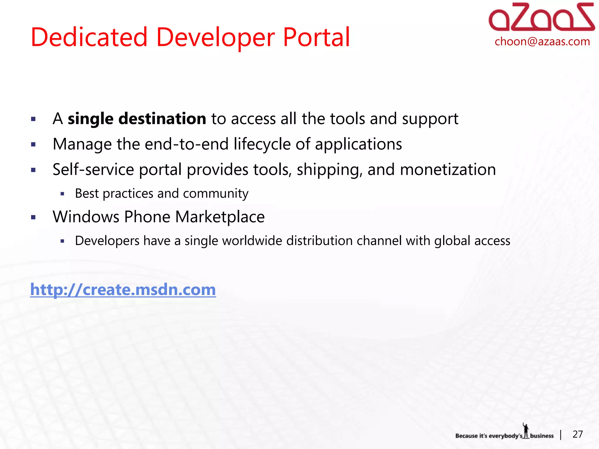 Dedicated Developer Portal                                                    choon@azaas.com




   A single destination to access all the tools and support
   Manage the end-to-end lifecycle of applications
   Self-service portal provides tools, shipping, and monetization
      Best practices and community

   Windows Phone Marketplace
      Developers have a single worldwide distribution channel with global access



http://create.msdn.com




                                                                                        |   27
 