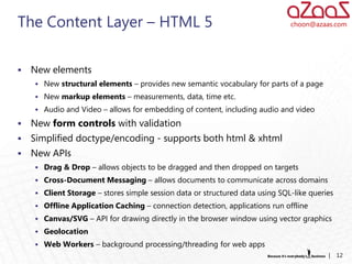 The Content Layer – HTML 5                                                    choon@azaas.com




   New elements
     New structural elements – provides new semantic vocabulary for parts of a page
     New markup elements – measurements, data, time etc.
     Audio and Video – allows for embedding of content, including audio and video

   New form controls with validation
   Simplified doctype/encoding - supports both html & xhtml
   New APIs
     Drag & Drop – allows objects to be dragged and then dropped on targets
     Cross-Document Messaging – allows documents to communicate across domains
     Client Storage – stores simple session data or structured data using SQL-like queries
     Offline Application Caching – connection detection, applications run offline
     Canvas/SVG – API for drawing directly in the browser window using vector graphics
     Geolocation
     Web Workers – background processing/threading for web apps
                                                                                         |    12
 