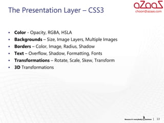 The Presentation Layer – CSS3                           choon@azaas.com




   Color - Opacity, RGBA, HSLA
   Backgrounds – Size, Image Layers, Multiple Images
   Borders – Color, Image, Radius, Shadow
   Text – Overflow, Shadow, Formatting, Fonts
   Transformations – Rotate, Scale, Skew, Transform
   3D Transformations




                                                                  |   13
 