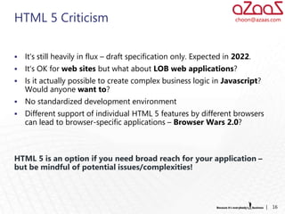 HTML 5 Criticism                                                       choon@azaas.com




   It‘s still heavily in flux – draft specification only. Expected in 2022.
   It‘s OK for web sites but what about LOB web applications?
   Is it actually possible to create complex business logic in Javascript?
    Would anyone want to?
   No standardized development environment
   Different support of individual HTML 5 features by different browsers
    can lead to browser-specific applications – Browser Wars 2.0?



HTML 5 is an option if you need broad reach for your application –
but be mindful of potential issues/complexities!



                                                                                 |   16
 