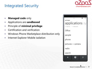 Integrated Security                               choon@azaas.com




   Managed code only
   Applications are sandboxed
   Principle of minimal privilege
   Certification and verification
   Windows Phone Marketplace distribution only
   Internet Explorer Mobile isolation




                                                            |   22
 
