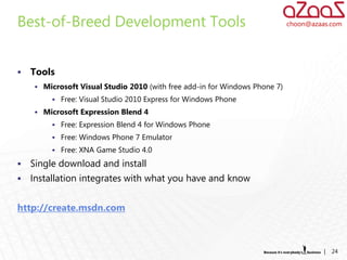 Best-of-Breed Development Tools                                             choon@azaas.com




   Tools
     Microsoft Visual Studio 2010 (with free add-in for Windows Phone 7)
          Free: Visual Studio 2010 Express for Windows Phone
     Microsoft Expression Blend 4
          Free: Expression Blend 4 for Windows Phone
          Free: Windows Phone 7 Emulator
          Free: XNA Game Studio 4.0

   Single download and install
   Installation integrates with what you have and know


http://create.msdn.com



                                                                                      |   24
 