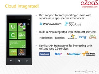 Cloud Integrated!                                       choon@azaas.com



                   Rich support for incorporating custom web
                    services into app-specific experiences:




                   Built-in APIs integrated with Microsoft services:




                   Familiar API frameworks for interacting with
                    existing web 2.0 services:




                                                                   |   25
 