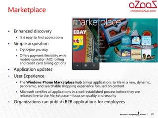 Marketplace                                                                      choon@azaas.com




   Enhanced discovery
     It is easy to find applications

   Simple acquisition
     Try before you buy
     Offers payment flexibility with
       mobile operator (MO) billing
       and credit card billing options
   Application updates
   User Experience
     The Windows Phone Marketplace hub brings applications to life in a new, dynamic,
       panoramic, and searchable shopping experience focused on content
     Microsoft certifies all applications in a well-established process before they are
       released live to the Marketplace – focus on quality and security
   Organizations can publish B2B applications for employees

                                                                                           |   26
 