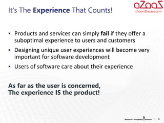 It‘s The Experience That Counts!                  choon@azaas.com




 Products and services can simply fail if they offer a
  suboptimal experience to users and customers
 Designing unique user experiences will become very
  important for software development
 Users of software care about their experience


As far as the user is concerned,
The experience IS the product!


                                                            |   6
 