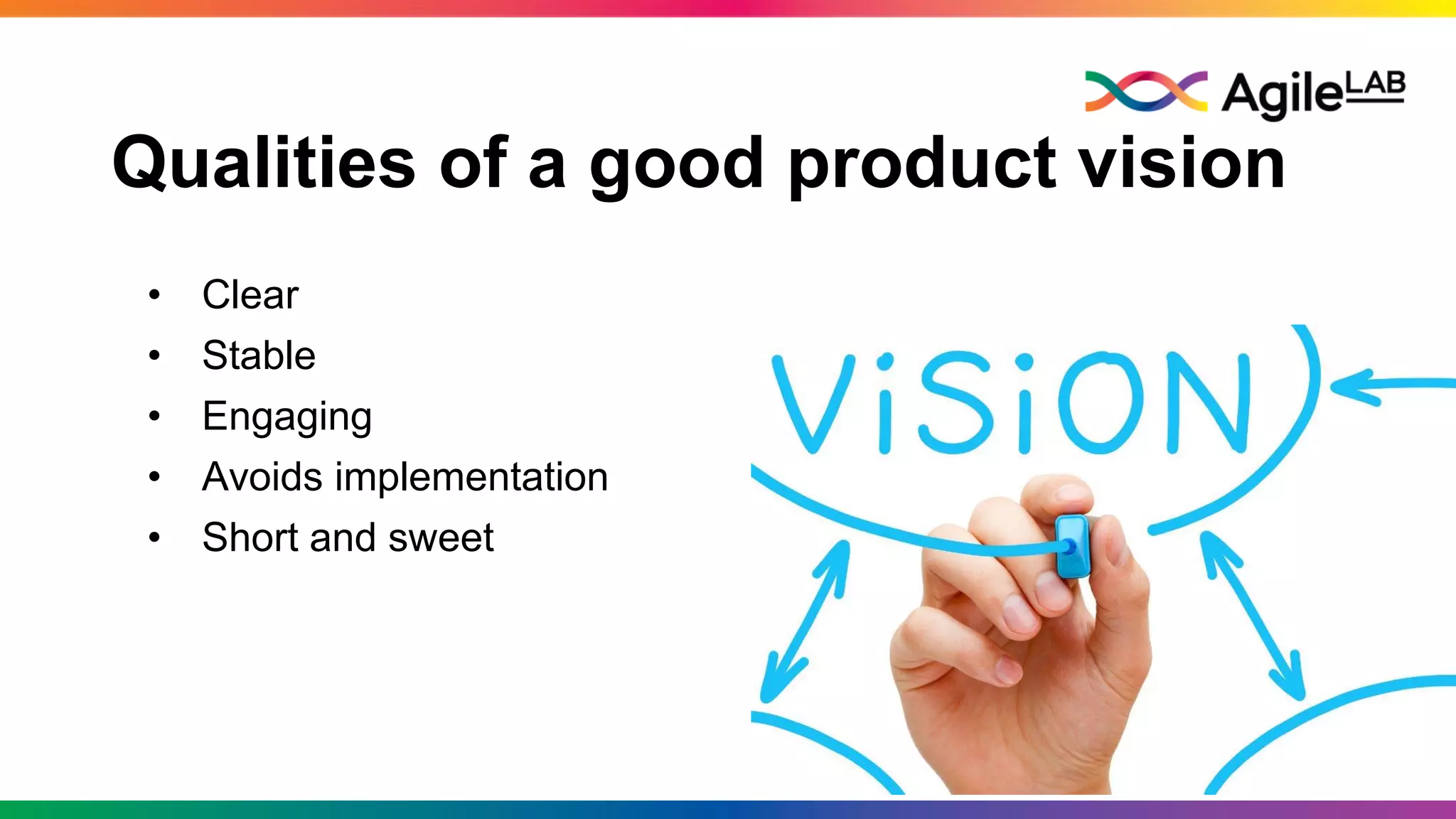 Qualities of a good product vision
• Clear
• Stable
• Engaging
• Avoids implementation
• Short and sweet
 