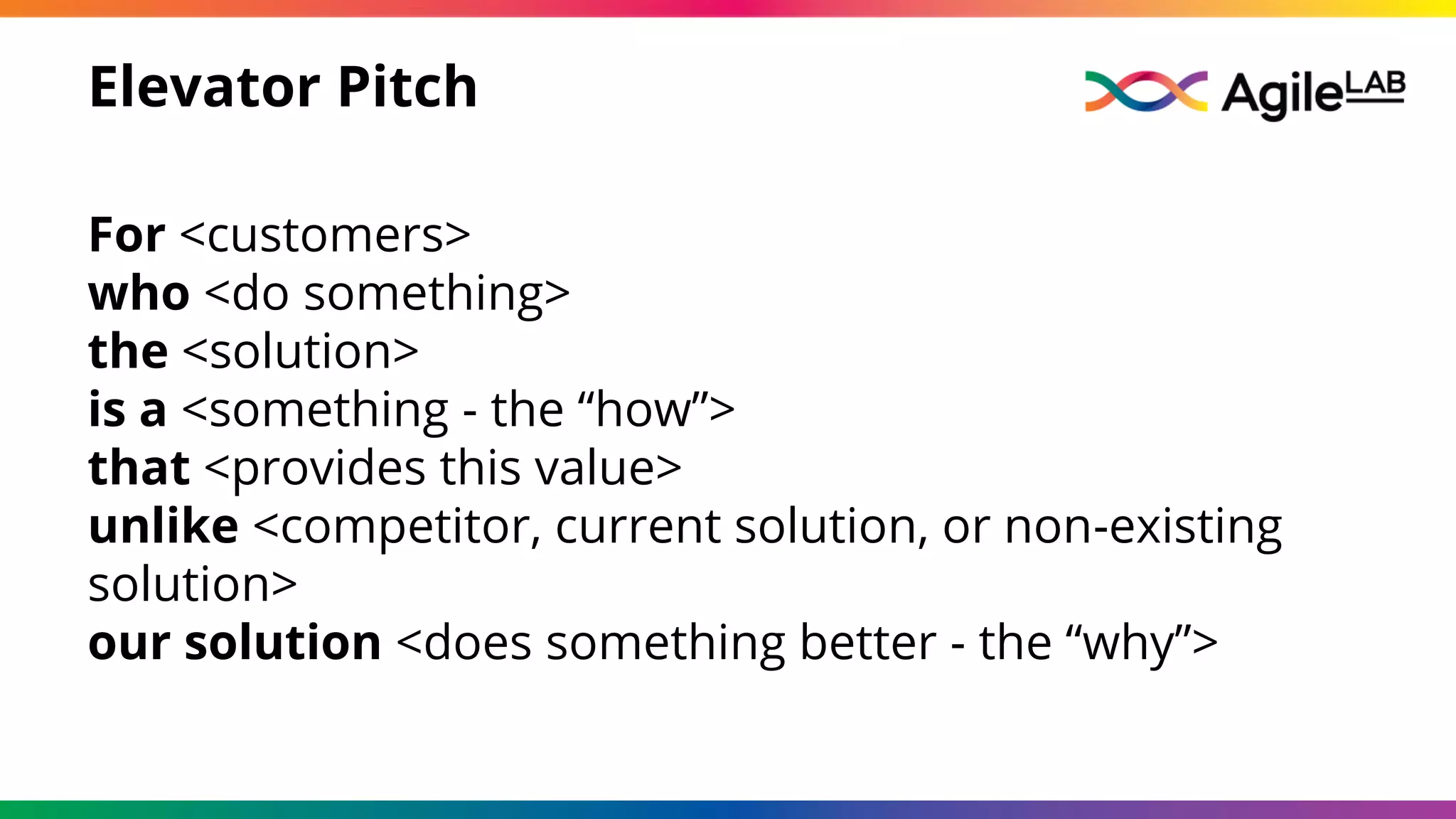 Elevator Pitch
For <customers>
who <do something>
the <solution>
is a <something - the “how”>
that <provides this value>
unlike <competitor, current solution, or non-existing
solution>
our solution <does something better - the “why”>
 