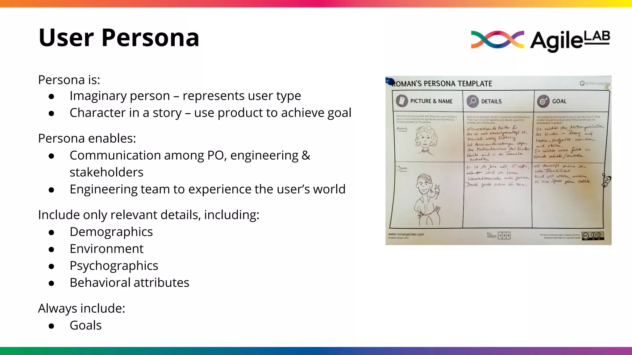 User Persona
Persona is:
● Imaginary person – represents user type
● Character in a story – use product to achieve goal
Persona enables:
● Communication among PO, engineering &
stakeholders
● Engineering team to experience the user’s world
Include only relevant details, including:
● Demographics
● Environment
● Psychographics
● Behavioral attributes
Always include:
● Goals
 