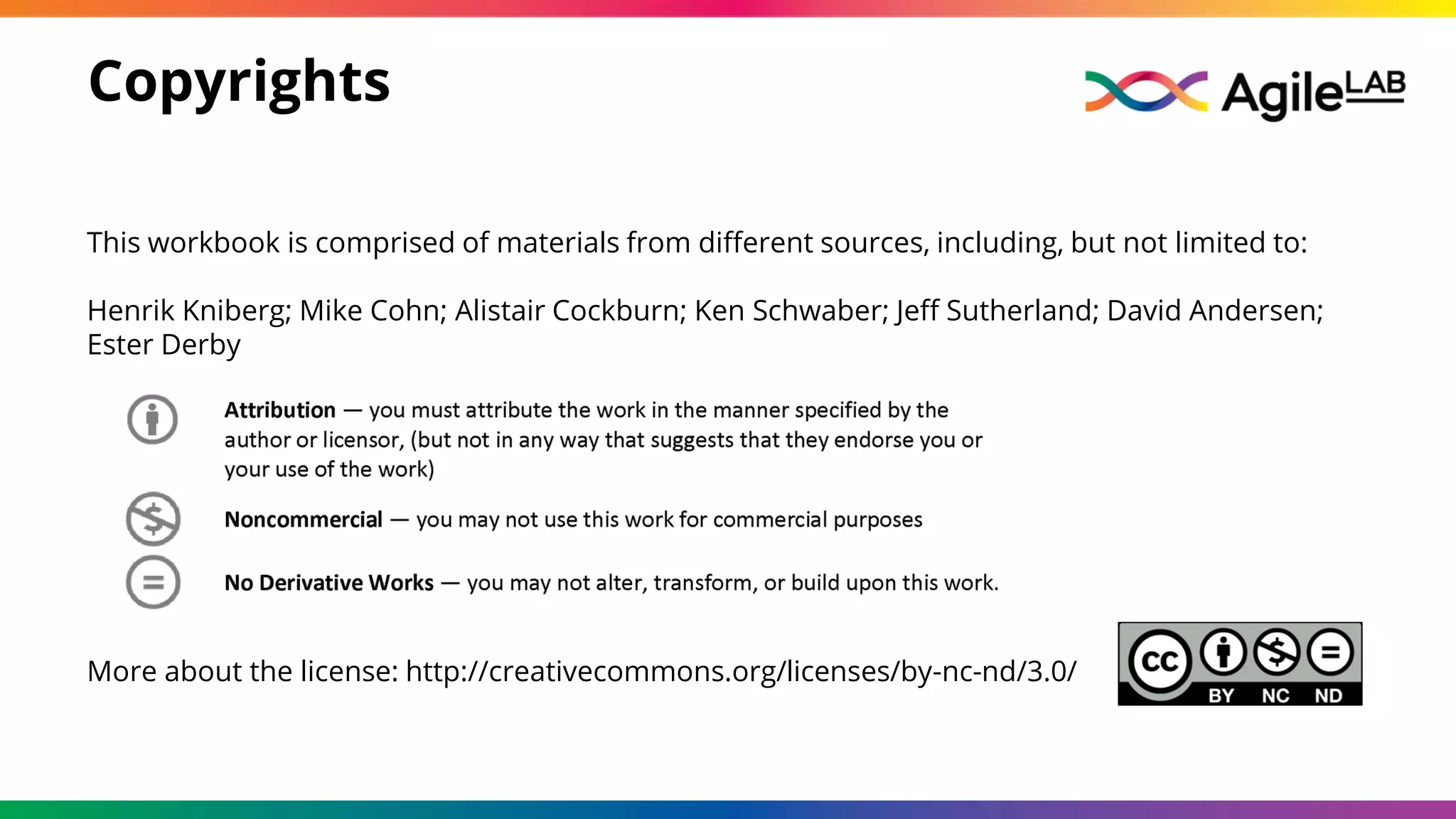 More about the license: http://creativecommons.org/licenses/by-nc-nd/3.0/
This workbook is comprised of materials from different sources, including, but not limited to:
Henrik Kniberg; Mike Cohn; Alistair Cockburn; Ken Schwaber; Jeff Sutherland; David Andersen;
Ester Derby
Copyrights
 