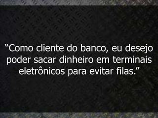 “Como cliente do banco, eu desejo
poder sacar dinheiro em terminais
   eletrônicos para evitar filas.”
 