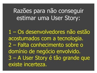 Razões para não conseguir
  estimar uma User Story:

1 – Os desenvolvedores não estão
acostumados com a tecnologia.
2 – Falta conhecimento sobre o
domínio de negócio envolvido.
3 – A User Story é tão grande que
existe incerteza.
 
