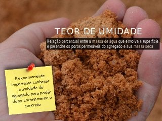 É extremamente
importante conhecer
a umidade do
agregado para poder
dosar corretamente o
concreto
TEOR DE UMIDADE
Relação percentual entre a massa de água que envolve a superfície
e preenche os poros permeáveis do agregado e sua massa seca
 