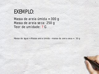 EXEMPLO:
Massa de areia úmida = 300 g
Massa de areia seca: 250 g
Teor de umidade: ? G
Massa de água = Massa areia úmida – massa da areia seca = 50 g
 