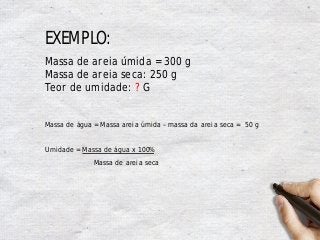 EXEMPLO:
Massa de areia úmida = 300 g
Massa de areia seca: 250 g
Teor de umidade: ? G
Massa de água = Massa areia úmida – massa da areia seca = 50 g
Umidade = Massa de água x 100%
Massa de areia seca
 