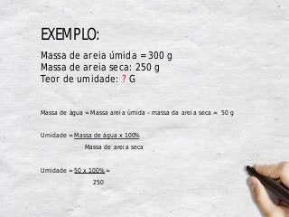 EXEMPLO:
Massa de areia úmida = 300 g
Massa de areia seca: 250 g
Teor de umidade: ? G
Massa de água = Massa areia úmida – massa da areia seca = 50 g
Umidade = Massa de água x 100%
Massa de areia seca
Umidade = 50 x 100% =
250
 