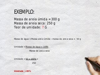 EXEMPLO:
Massa de areia úmida = 300 g
Massa de areia seca: 250 g
Teor de umidade: ? G
Massa de água = Massa areia úmida – massa da areia seca = 50 g
Umidade = Massa de água x 100%
Massa de areia seca
Umidade = 50 x 100% =
250
Umidade = 20%
 