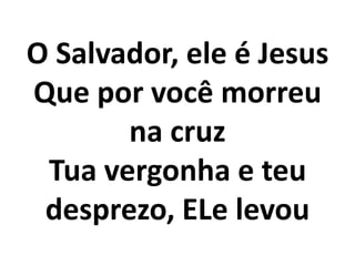 O Salvador, ele é Jesus
Que por você morreu
       na cruz
 Tua vergonha e teu
 desprezo, ELe levou
 