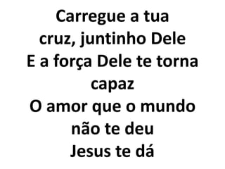 Carregue a tua
  cruz, juntinho Dele
E a força Dele te torna
          capaz
O amor que o mundo
      não te deu
      Jesus te dá
 