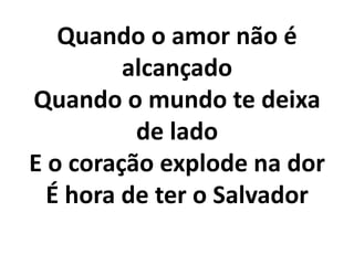 Quando o amor não é
         alcançado
Quando o mundo te deixa
          de lado
E o coração explode na dor
  É hora de ter o Salvador
 