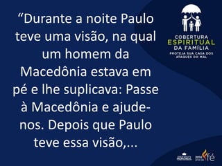 “Durante a noite Paulo
teve uma visão, na qual
um homem da
Macedônia estava em
pé e lhe suplicava: Passe
à Macedônia e ajude-
nos. Depois que Paulo
teve essa visão,...
 