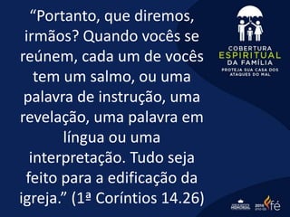 “Portanto, que diremos,
irmãos? Quando vocês se
reúnem, cada um de vocês
tem um salmo, ou uma
palavra de instrução, uma
revelação, uma palavra em
língua ou uma
interpretação. Tudo seja
feito para a edificação da
igreja.” (1ª Coríntios 14.26)
 
