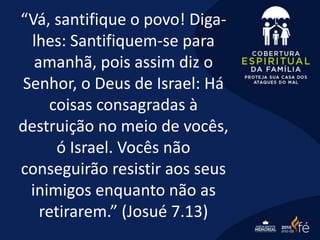 “Vá, santifique o povo! Diga-
lhes: Santifiquem-se para
amanhã, pois assim diz o
Senhor, o Deus de Israel: Há
coisas consagradas à
destruição no meio de vocês,
ó Israel. Vocês não
conseguirão resistir aos seus
inimigos enquanto não as
retirarem.” (Josué 7.13)
 
