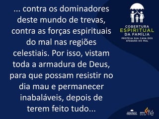 ... contra os dominadores
deste mundo de trevas,
contra as forças espirituais
do mal nas regiões
celestiais. Por isso, vistam
toda a armadura de Deus,
para que possam resistir no
dia mau e permanecer
inabaláveis, depois de
terem feito tudo...
 