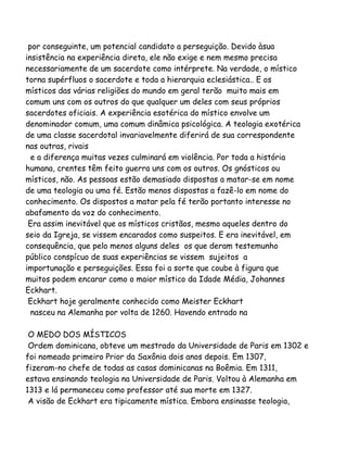 por conseguinte, um potencial candidato a perseguição. Devido àsua
insistência na experiência direta, ele não exige e nem mesmo precisa
necessariamente de um sacerdote como intérprete. Na verdade, o místico
torna supérfluos o sacerdote e toda a hierarquia eclesiástica.. E os
místicos das várias religiões do mundo em geral terão muito mais em
comum uns com os outros do que qualquer um deles com seus próprios
sacerdotes oficiais. A experiência esotérica do místico envolve um
denominador comum, uma comum dinâmica psicológica. A teologia exotérica
de uma classe sacerdotal invariavelmente diferirá de sua correspondente
nas outras, rivais
e a diferença muitas vezes culminará em violência. Por toda a história
humana, crentes têm feito guerra uns com os outros. Os gnósticos ou
místicos, não. As pessoas estão demasiado dispostas a matar-se em nome
de uma teologia ou uma fé. Estão menos dispostas a fazê-lo em nome do
conhecimento. Os dispostos a matar pela fé terão portanto interesse no
abafamento da voz do conhecimento.
Era assim inevitável que os místicos cristãos, mesmo aqueles dentro do
seio da Igreja, se vissem encarados como suspeitos. E era inevitável, em
consequência, que pelo menos alguns deles os que deram testemunho
público conspícuo de suas experiências se vissem sujeitos a
importunação e perseguições. Essa foi a sorte que coube à figura que
muitos podem encarar como o maior místico da Idade Média, Johannes
Eckhart.
Eckhart hoje geralmente conhecido como Meister Eckhart
nasceu na Alemanha por volta de 1260. Havendo entrado na
O MEDO DOS MÍSTICOS
Ordem dominicana, obteve um mestrado da Universidade de Paris em 1302 e
foi nomeado primeiro Prior da Saxônia dois anos depois. Em 1307,
fizeram-no chefe de todas as casas dominicanas na Boêmia. Em 1311,
estava ensinando teologia na Universidade de Paris. Voltou à Alemanha em
1313 e lá permaneceu como professor até sua morte em 1327.
A visão de Eckhart era tipicamente mística. Embora ensinasse teologia,
 