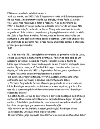 Fátima seria adiada indefinidamente.
Até sua morte, em 1963,João 23 guardou o texto de Lúcia numa gaveta
de sua mesa. Imediatamente após sua eleição, o Papa Paulo VI exigiu
vêlo. Leuo, mas recusouse a falar a respeito. A 11 de fevereiro de
1967, o Cardeal Ottaviani reiterou a decisão anterior do Vaticano. Não
se faria a revelação do texto de Lúcia. O segredo continuaria sendo
segredo. A 13 de outubro daquele ano quinquagésimo aniversário da visão
de Lúcia o Papa Paulo 6 visitou Fátima, onde se haviam construído um
santuário e uma basílica no meio século decorrido. Diante de uma platéia
de um milhão de peregrm-nos, o Papa rezou uma missa campal e ofereceu
preces pela paz mundial.
283
A 13 de maio de 1981, sexagésimo aniversário da primeira visão de Lúcia,
o Papa João Paulo 2, numa visita a Portugal, foi ferido pela bala de um
assassino potencial. Depois do trauma, também ele leu o texto de
Lúcia, aparentemente requerendo a ajuda de um tradutor português para
captar algumas nuanças. O Cardeal Ratzinger também o leu. Um ano
depois, a 13 de maio de 1982, o Papa visitou Fátima, para agradecer à
Virgem, "cuja mão guiara miraculosamente a bala.9
Em 1984, umjornalista italiano, Vittorio Messori, obteve uma longa
entrevista com Ratzinger e sondouo insistentemente sobre
o Terceiro Segredo de Fátima. Quando perguntado se lera o texto de
Lúcia, Ratzinger respondeu sucintamente, e sem explicar, que lera. Por
que não o tornavam público? Revelava alguma coisa terrível? Ratzinger
respondeu evasivo:
Se assim fosse.., afinal só confirmaria a parte da mensagem de Fátima já
conhecida. Uma severa advertência foi lançada daquele lugar, dirigida
contra a frivolidadc prcdoniinante, um chamado à seriedade devida, dc
história, dos perigos que ameaçam a humanidade)0
Não haveria, então, insistiu Messori, publicação? Ratzinger desta
vez respondeu um pouco mais explicitamente:
O Santo Padre julga que nada acrescentaria ao que um cristão deve saber
 