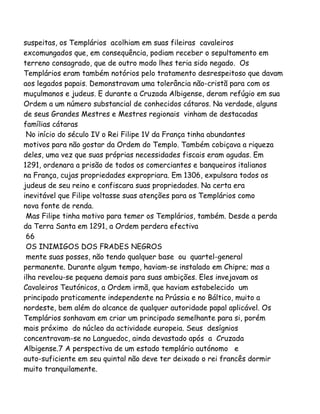 suspeitas, os Templários acolhiam em suas fileiras cavaleiros
excomungados que, em consequência, podiam receber o sepultamento em
terreno consagrado, que de outro modo lhes teria sido negado. Os
Templários eram também notórios pelo tratamento desrespeitoso que davam
aos legados papais. Demonstravam uma tolerância não-cristã para com os
muçulmanos e judeus. E durante a Cruzada Albigense, deram refúgio em sua
Ordem a um número substancial de conhecidos cátaros. Na verdade, alguns
de seus Grandes Mestres e Mestres regionais vinham de destacadas
famílias cátaras
No início do século IV o Rei Filipe 1V da França tinha abundantes
motivos para não gostar da Ordem do Templo. Também cobiçava a riqueza
deles, uma vez que suas próprias necessidades fiscais eram agudas. Em
1291, ordenara a prisão de todos os comerciantes e banqueiros italianos
na França, cujas propriedades expropriara. Em 1306, expulsara todos os
judeus de seu reino e confiscara suas propriedades. Na certa era
inevitável que Filipe voltasse suas atenções para os Templários como
nova fonte de renda.
Mas Filipe tinha motivo para temer os Templários, também. Desde a perda
da Terra Santa em 1291, a Ordem perdera efectiva
66
OS INIMIGOS DOS FRADES NEGROS
mente suas posses, não tendo qualquer base ou quartel-general
permanente. Durante algum tempo, haviam-se instalado em Chipre; mas a
ilha revelou-se pequena demais para suas ambições. Eles invejavam os
Cavaleiros Teutónicos, a Ordem irmã, que haviam estabelecido um
principado praticamente independente na Prússia e no Báltico, muito a
nordeste, bem além do alcance de qualquer autoridade papal aplicável. Os
Templários sonhavam em criar um principado semelhante para si, porém
mais próximo do núcleo da actividade europeia. Seus desígnios
concentravam-se no Languedoc, ainda devastado após a Cruzada
Albigense.7 A perspectiva de um estado templário autónomo e
auto-suficiente em seu quintal não deve ter deixado o rei francês dormir
muito tranquilamente.
 