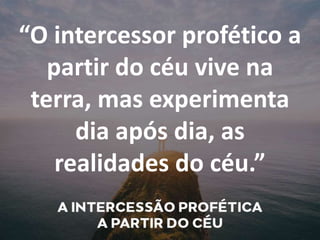 “O intercessor profético a
partir do céu vive na
terra, mas experimenta
dia após dia, as
realidades do céu.”
 