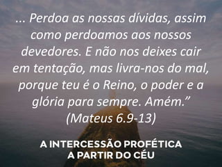 ... Perdoa as nossas dívidas, assim
como perdoamos aos nossos
devedores. E não nos deixes cair
em tentação, mas livra-nos do mal,
porque teu é o Reino, o poder e a
glória para sempre. Amém.”
(Mateus 6.9-13)
 