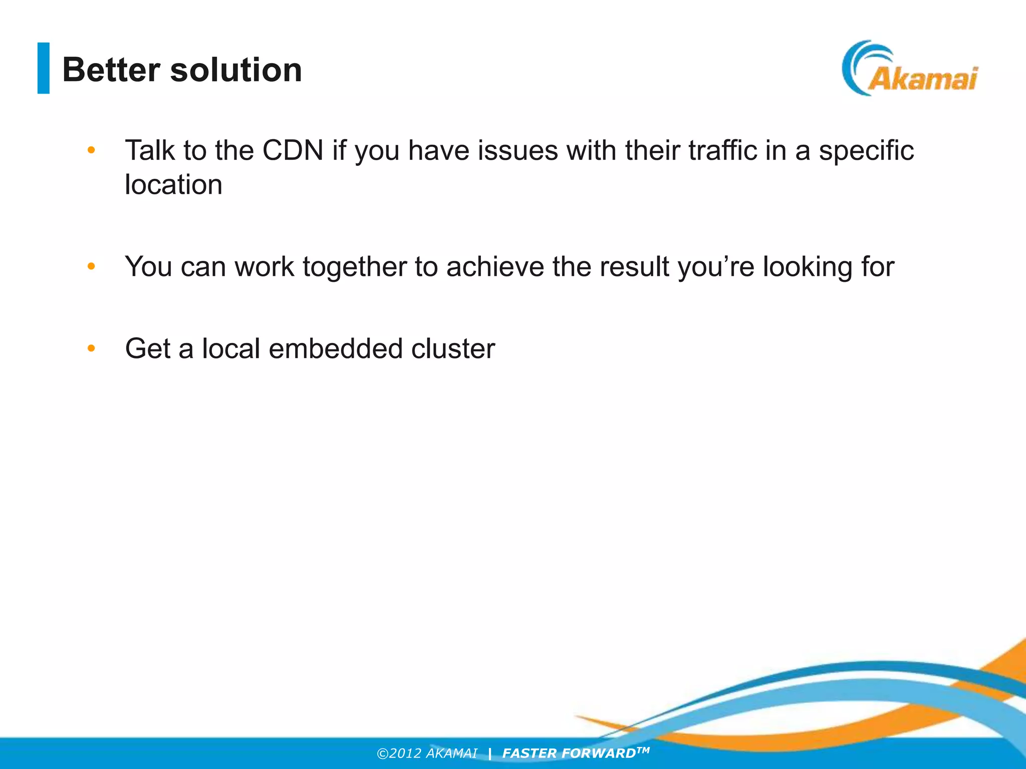 ©2012 AKAMAI | FASTER FORWARDTM
Better solution
• Talk to the CDN if you have issues with their traffic in a specific
location
• You can work together to achieve the result you’re looking for
• Get a local embedded cluster
 
