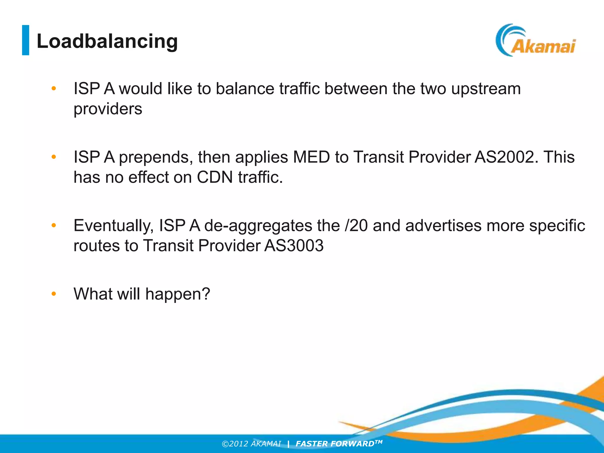 ©2012 AKAMAI | FASTER FORWARDTM
• ISP A would like to balance traffic between the two upstream
providers
• ISP A prepends, then applies MED to Transit Provider AS2002. This
has no effect on CDN traffic.
• Eventually, ISP A de-aggregates the /20 and advertises more specific
routes to Transit Provider AS3003
• What will happen?
Loadbalancing
 