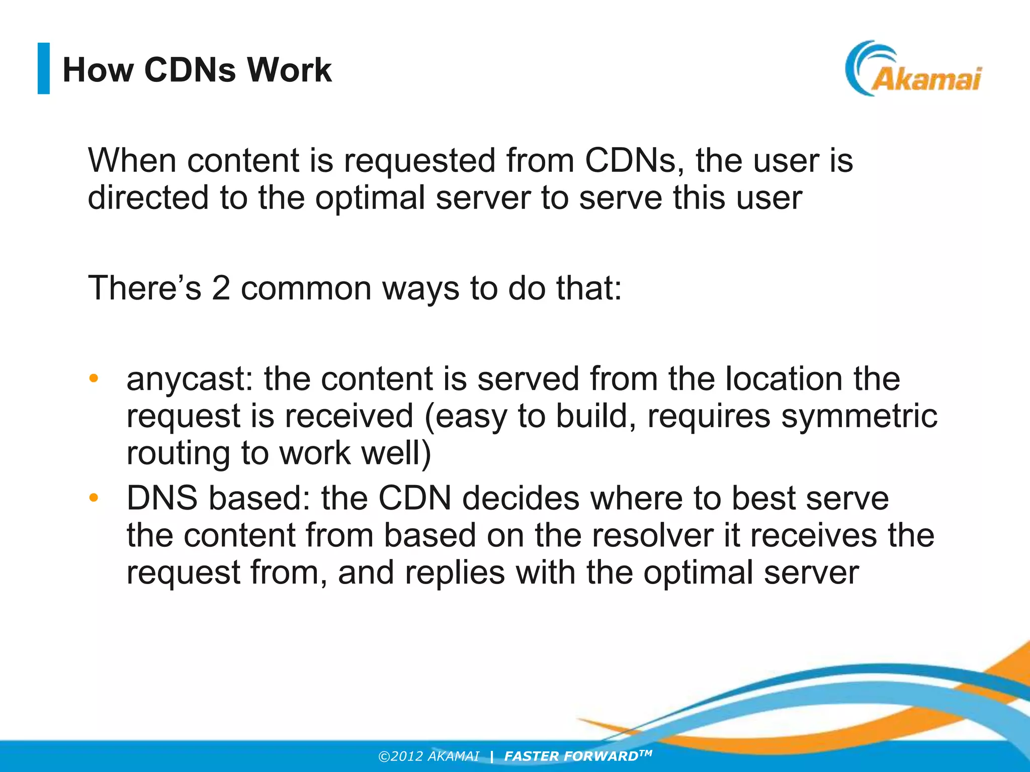 ©2012 AKAMAI | FASTER FORWARDTM
When content is requested from CDNs, the user is
directed to the optimal server to serve this user
There’s 2 common ways to do that:
• anycast: the content is served from the location the
request is received (easy to build, requires symmetric
routing to work well)
• DNS based: the CDN decides where to best serve
the content from based on the resolver it receives the
request from, and replies with the optimal server
How CDNs Work
 
