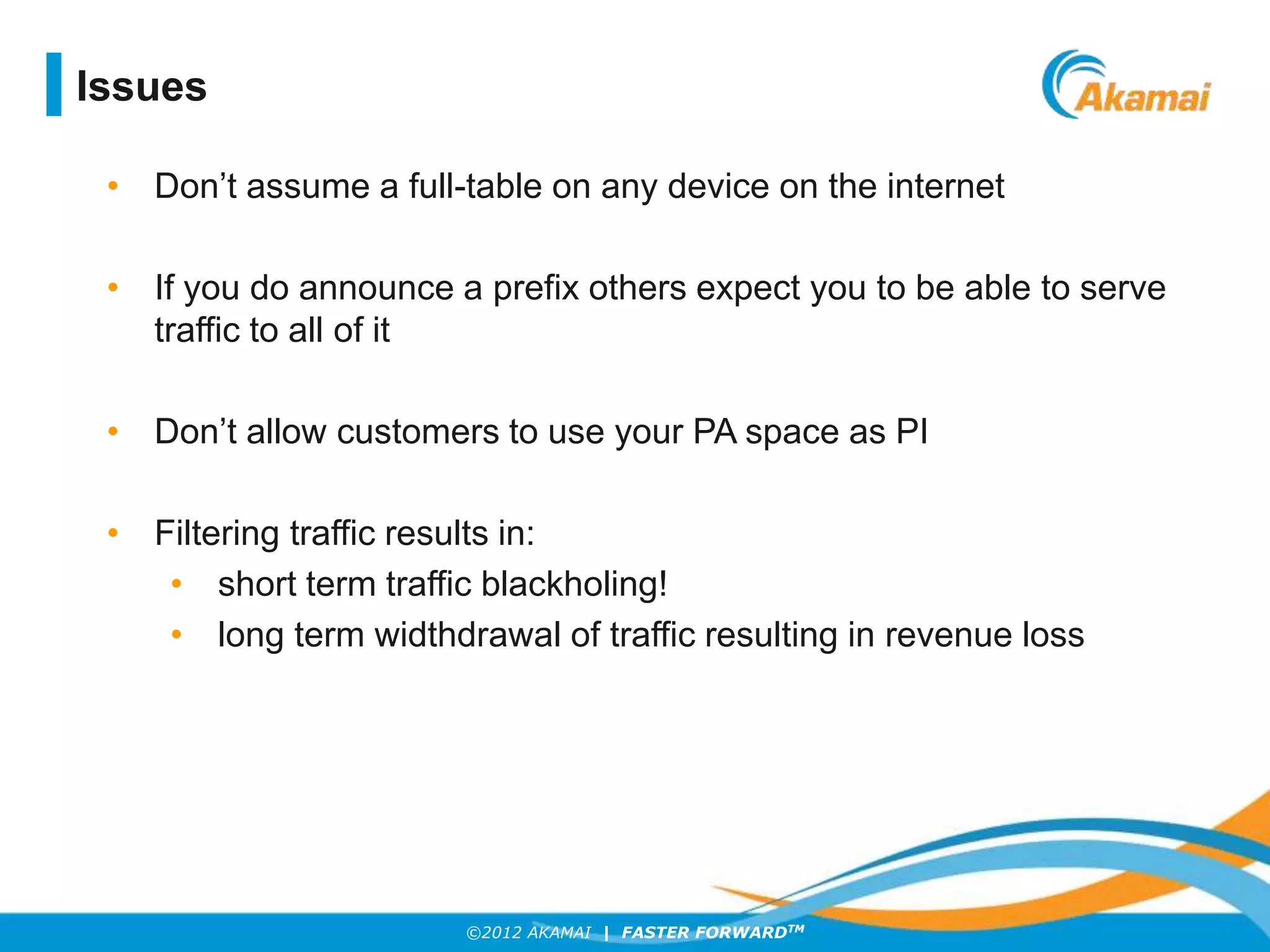 ©2012 AKAMAI | FASTER FORWARDTM
Issues
• Don’t assume a full-table on any device on the internet
• If you do announce a prefix others expect you to be able to serve
traffic to all of it
• Don’t allow customers to use your PA space as PI
• Filtering traffic results in:
• short term traffic blackholing!
• long term widthdrawal of traffic resulting in revenue loss
 