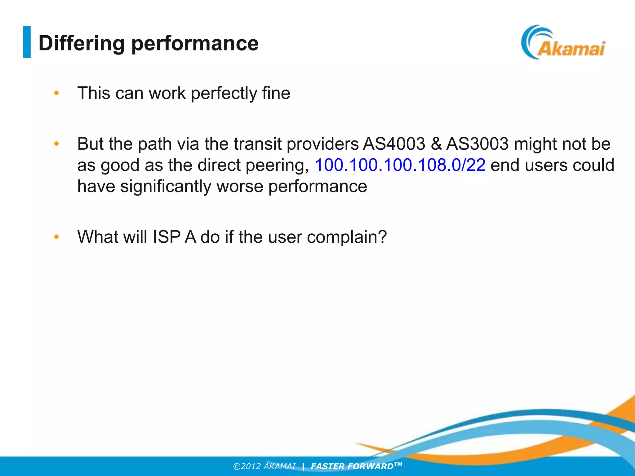 ©2012 AKAMAI | FASTER FORWARDTM
• This can work perfectly fine
• But the path via the transit providers AS4003 & AS3003 might not be
as good as the direct peering, 100.100.100.108.0/22 end users could
have significantly worse performance
• What will ISP A do if the user complain?
Differing performance
 